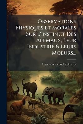Observations Physiques Et Morales Sur L'instinct Des Animaux, Leur Industrie & Leurs Moeurs... - Hermann Samuel Reimarus - cover