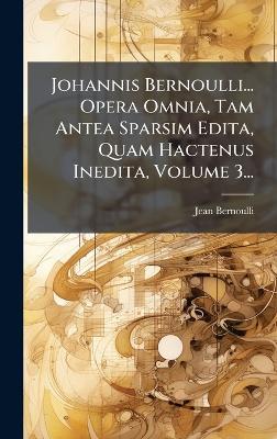 Johannis Bernoulli... Opera Omnia, Tam Antea Sparsim Edita, Quam Hactenus Inedita, Volume 3... - Jean Bernoulli - cover