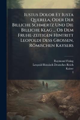 Iustus Dolor Et Iusta Querela, Oder Der Billiche Schmertz Und Die Billiche Klag ... Ob Dem Fruhe-zeitigen Hintritt Leopoldi DeÃ Grossen, Römischen Kaysers - Raymond Fizing,Kaiser - cover