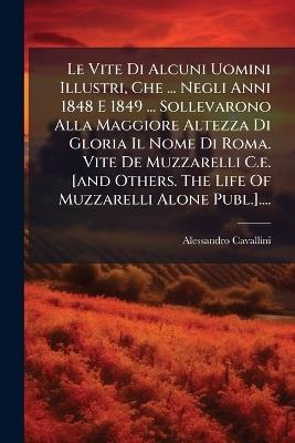Le Vite Di Alcuni Uomini Illustri, Che ... Negli Anni 1848 E 1849 ... Sollevarono Alla Maggiore Altezza Di Gloria Il Nome Di Roma. Vite De Muzzarelli C.e. [and Others. The Life Of Muzzarelli Alone Publ.].... - Alessandro Cavallini - cover