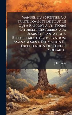 Manuel Du Forestier Ou TraitÃ(c) Complet De Tout Ce Qui A Rapport Ã L'histoire Naturelle Des Arbres, Aux Semis Et Plantations, Repeuplement, Conservation, AmÃ(c)nagement, Estimation Et Exploitation Des ForÃats, Volume 1... - J B Lorenz - cover