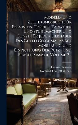 Modell- Und Zeichnungsbuch FÃ1/4r Ebenisten, Tischer, Tapezirer Und Stuhlmacher Und Sonst FÃ1/4r Jeden Liebhaber Des Guten Geschmacks Bey Möblirung Und Einrichtung Der Putz- Und Prachtzimmer, Volume 2... - Thomas Sheraton - cover