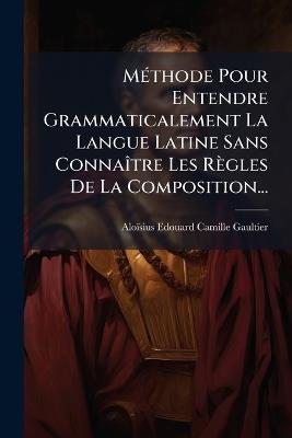 MÃ(c)thode Pour Entendre Grammaticalement La Langue Latine Sans ConnaÃ(R)tre Les Règles De La Composition... - cover