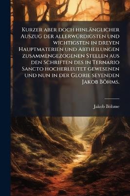 Kurzer aber doch hinlänglicher Auszug der allerwÃ1/4rdigsten und wichtigsten in dreyen Hauptmaterien und Abtheilungen zusammengezogenen Stellen aus den Schriften des in Ternario Sancto hocherleutet gewesenen und nun in der Glorie seyenden Jakob Böhms. - Jakob Böhme - cover