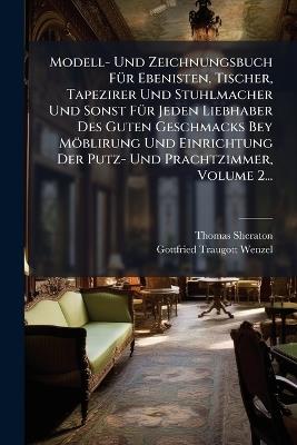 Modell- Und Zeichnungsbuch FÃ1/4r Ebenisten, Tischer, Tapezirer Und Stuhlmacher Und Sonst FÃ1/4r Jeden Liebhaber Des Guten Geschmacks Bey Möblirung Und Einrichtung Der Putz- Und Prachtzimmer, Volume 2... - Thomas Sheraton - cover