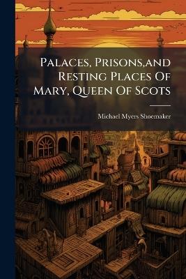 Palaces, Prisons, and Resting Places Of Mary, Queen Of Scots - Michael Myers Shoemaker - cover