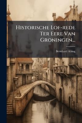 Historische Lof-rede Ter Eere Van Groningen... - Bernhard Alting - cover