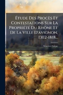 Ãtude Des Procès Et Contestations Sur La PropriÃ(c)tÃ(c) Du RhÃ´ne Et De La Ville D'avignon, 1302-1818... - Maurice Falque - cover