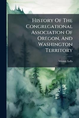 History Of The Congregational Association Of Oregon, And Washington Territory - Myron Eells - cover