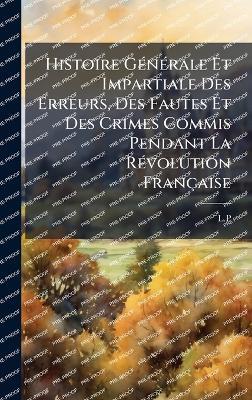 Histoire GÃ(c)nÃ(c)rale Et Impartiale Des Erreurs, Des Fautes Et Des Crimes Commis Pendant La RÃ(c)volution Française - cover