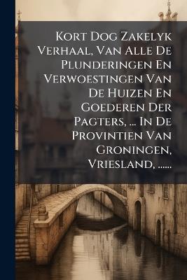 Kort Dog Zakelyk Verhaal, Van Alle De Plunderingen En Verwoestingen Van De Huizen En Goederen Der Pagters, ... In De Provintien Van Groningen, Vriesland, ...... - Anonymous - cover