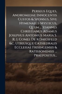 Perseus Eques, Andromedae Innocentis Custos & Sponsus, Sive Hymenaeus Mysticus, Quem ... Joannes Christianus Adamus Josephus Antonius Maria S. R. I. Comes De Königsfeld &c. Utriusque Cathedralis Ecclesiae Frisingensis & Ratisbonensis ... Praepositus... - Anonymous - cover