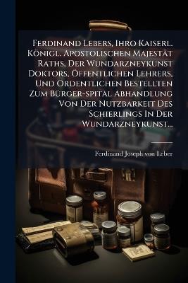 Ferdinand Lebers, Ihro Kaiserl. Königl. Apostolischen Majestät Raths, Der Wundarzneykunst Doktors, Ã-ffentlichen Lehrers, Und Ordentlichen Bestellten Zum BÃ1/4rger-spital Abhandlung Von Der Nutzbarkeit Des Schierlings In Der Wundarzneykunst... - cover