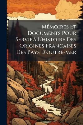 MÃ(c)moires Et Documents Pour ServirÃ L'histoire Des Origines Francaises Des Pays D'outre-mer - Anonymous - cover