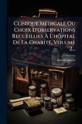 Clinique MÃ(c)dicale Ou Choix D'observations Recueillies Ã L'hÃ´pital De La CharitÃ(c), Volume 2... - Gabriel Andral - cover