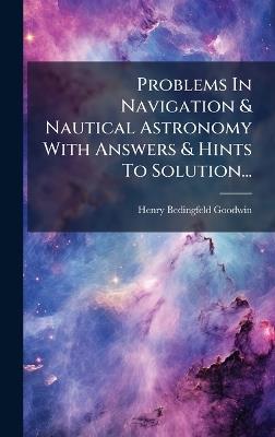 Problems In Navigation & Nautical Astronomy With Answers & Hints To Solution... - Henry Bedingfeld Goodwin - cover