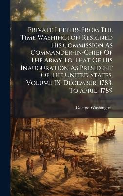 Private Letters From The Time Washington Resigned His Commission As Commander-in-Chief Of The Army To That Of His Inauguration As President Of The United States, Volume IX, December, 1783, To April, 1789 - George Washington - cover
