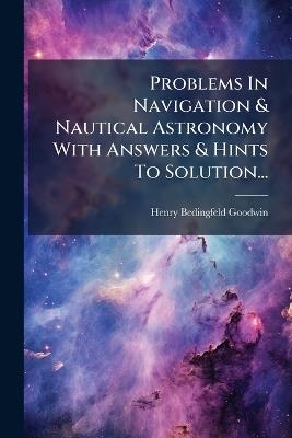 Problems In Navigation & Nautical Astronomy With Answers & Hints To Solution... - Henry Bedingfeld Goodwin - cover