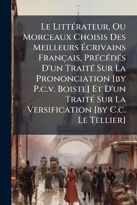 Le LittÃ(c)rateur, Ou Morceaux Choisis Des Meilleurs Ãcrivains Français, PrÃ(c)cÃ(c)dÃ(c)s D'un TraitÃ(c) Sur La Prononciation [by P.c.v. Boiste] Et D'un TraitÃ(c) Sur La Versification [by C.c. Le Tellier] - Anonymous - cover