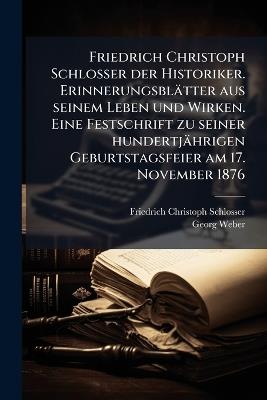 Friedrich Christoph Schlosser der Historiker. Erinnerungsblätter aus seinem Leben und Wirken. Eine Festschrift zu seiner hundertjährigen Geburtstagsfeier am 17. November 1876 - Friedrich Christoph Schlosser,Georg Weber - cover