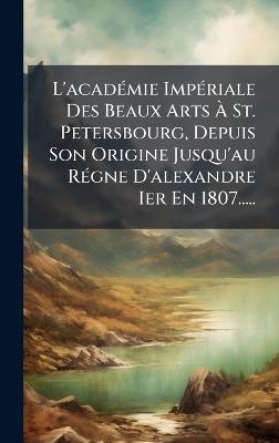 L'acadÃ(c)mie ImpÃ(c)riale Des Beaux Arts Ã St. Petersbourg, Depuis Son Origine Jusqu'au RÃ(c)gne D'alexandre Ier En 1807..... - Anonymous - cover