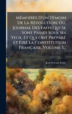 MÃ(c)moires D'un TÃ(c)moin De La RÃ(c)volution, Ou, Journal Des Faits Qui Se Sont PassÃ(c)s Sous Ses Yeux, Et Qui Ont PrÃ(c)parÃ(c) Et FixÃ(c) La Constitution Française, Volume 3... - Jean-Sylvain Bailly - cover