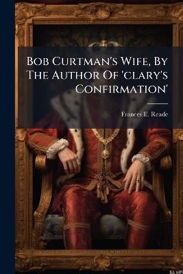 Bob Curtman's Wife, By The Author Of 'clary's Confirmation' - Frances E Reade - cover