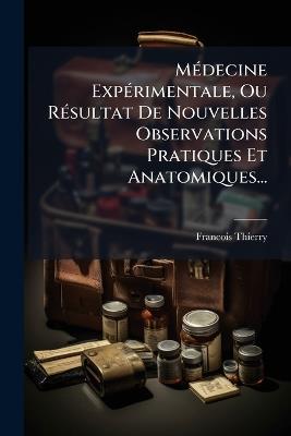 MÃ(c)decine ExpÃ(c)rimentale, Ou RÃ(c)sultat De Nouvelles Observations Pratiques Et Anatomiques... - Francois Thierry - cover