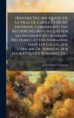 Histoire Des AntiquitÃ(c)s De La Ville De L'aigle Et De Ses Environs, Comprenant Des Recherches Historiques Sur Les Invasions Des Romains, Des Francs Et Des Normands Dans Les Gaules, Sur L'origine De Verneuil, Sur Les AntiquitÃ(c)s Romaines De... - cover
