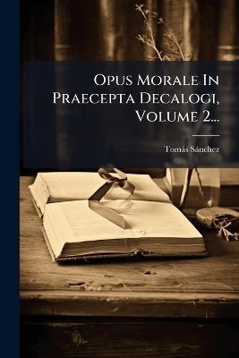 Opus Morale In Praecepta Decalogi, Volume 2... - Tomàs Sànchez - cover