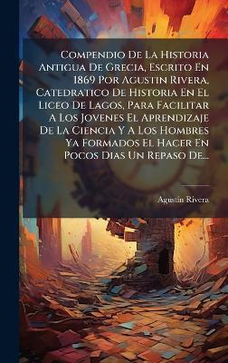 Compendio De La Historia Antigua De Grecia, Escrito En 1869 Por Agustin Rivera, Catedratico De Historia En El Liceo De Lagos, Para Facilitar A Los Jovenes El Aprendizaje De La Ciencia Y A Los Hombres Ya Formados El Hacer En Pocos Dias Un Repaso De... - Agustã-N Rivera - cover