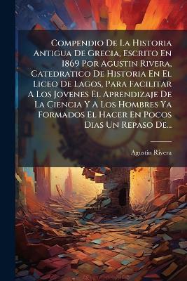 Compendio De La Historia Antigua De Grecia, Escrito En 1869 Por Agustin Rivera, Catedratico De Historia En El Liceo De Lagos, Para Facilitar A Los Jovenes El Aprendizaje De La Ciencia Y A Los Hombres Ya Formados El Hacer En Pocos Dias Un Repaso De... - Agustã-N Rivera - cover