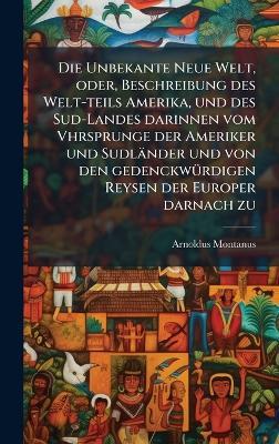 Die Unbekante Neue Welt, oder, Beschreibung des Welt-teils Amerika, und des Sud-Landes darinnen vom Vhrsprunge der Ameriker und Sudländer und von den gedenckwÃ1/4rdigen Reysen der Europer darnach zu - Arnoldus Montanus - cover
