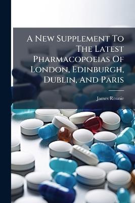 A New Supplement To The Latest Pharmacopoeias Of London, Edinburgh, Dublin, And Paris - James Rennie - cover