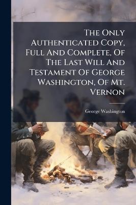 The Only Authenticated Copy, Full And Complete, Of The Last Will And Testament Of George Washington, Of Mt. Vernon - George Washington - cover
