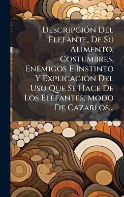 DescripciÃ3n Del Elefante, De Su Alimento, Costumbres, Enemigos E Instinto Y ExplicaciÃ3n Del Uso Que Se Hace De Los Elefantes, Modo De Cazarlos... - cover