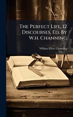 The Perfect Life, 12 Discourses, Ed. By W.h. Channing - William Ellery Channing - cover