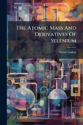 The Atomic Mass And Derivatives Of Selenium - Victor Lenher - cover