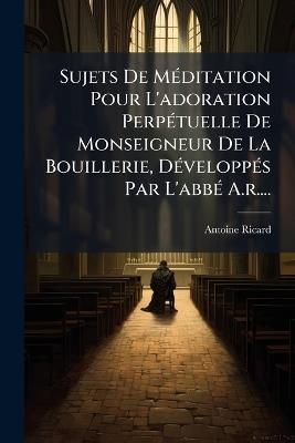 Sujets De MÃ(c)ditation Pour L'adoration PerpÃ(c)tuelle De Monseigneur De La Bouillerie, DÃ(c)veloppÃ(c)s Par L'abbÃ(c) A.r.... - Antoine Ricard - cover