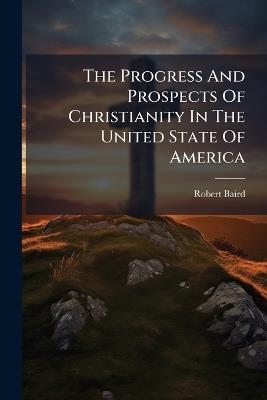 The Progress And Prospects Of Christianity In The United State Of America - Robert Baird - cover