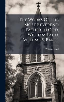 The Works Of The Most Reverend Father In God, William Laud, Volume 5, Part 1 - William Laud - cover