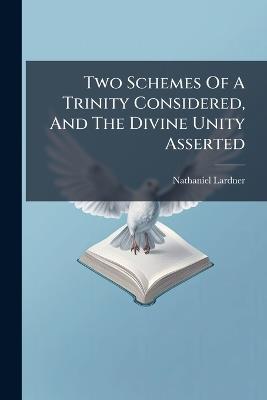 Two Schemes Of A Trinity Considered, And The Divine Unity Asserted - Nathaniel Lardner - cover