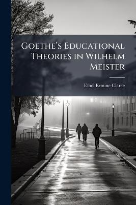 Goetheâ(TM)s Educational Theories in Wilhelm Meister - Ethel Ermine Clarke - cover