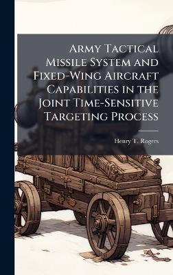 Army Tactical Missile System and Fixed-Wing Aircraft Capabilities in the Joint Time-Sensitive Targeting Process - Henry T Rogers - cover
