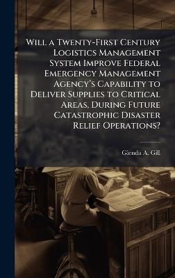 Will a Twenty-First Century Logistics Management System Improve Federal Emergency Management Agencyâ(TM)s Capability to Deliver Supplies to Critical Areas, During Future Catastrophic Disaster Relief Operations? - Glenda A Gill - cover