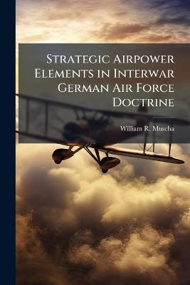 Strategic Airpower Elements in Interwar German Air Force Doctrine - William R Muscha - cover