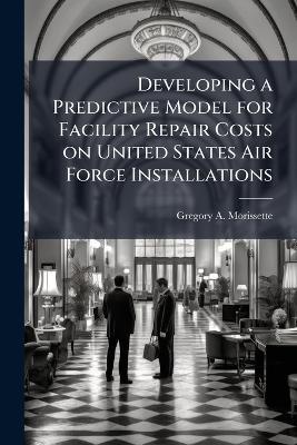 Developing a Predictive Model for Facility Repair Costs on United States Air Force Installations - Gregory A Morissette - cover