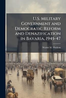 U.S. Military Government and Democratic Reform and Denazification in Bavaria, 1945-47 - Walter M Hudson - cover