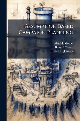 Assumption Based Campaign Planning - Alan M Mosher,Brian F Waters,Robert C Johnson - cover