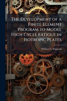 The Development of a Finite Element Program to Model High Cycle Fatigue in Isotropic Plates - William C Shipman - cover